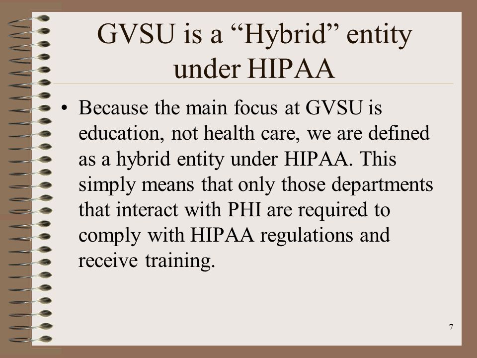 7 GVSU is a Hybrid entity under HIPAA Because the main focus at GVSU is education, not health care, we are defined as a hybrid entity under HIPAA.