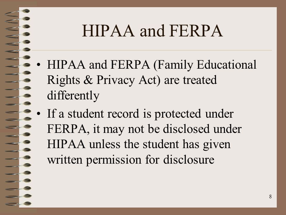 8 HIPAA and FERPA HIPAA and FERPA (Family Educational Rights & Privacy Act) are treated differently If a student record is protected under FERPA, it may not be disclosed under HIPAA unless the student has given written permission for disclosure