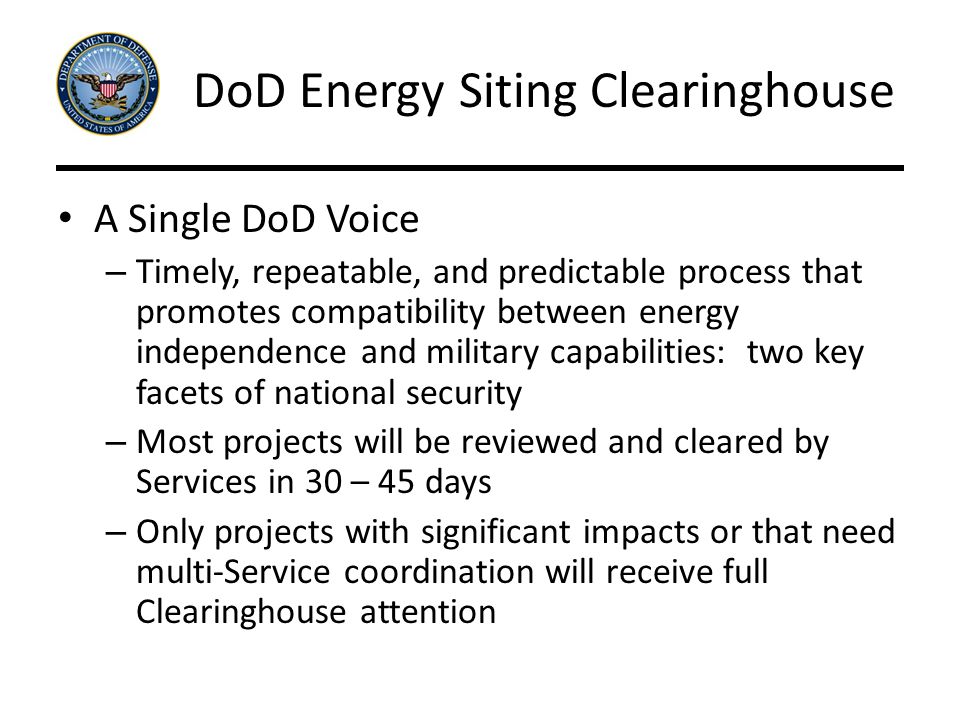 DoD Energy Siting Clearinghouse A Single DoD Voice – Timely, repeatable, and predictable process that promotes compatibility between energy independence and military capabilities: two key facets of national security – Most projects will be reviewed and cleared by Services in 30 – 45 days – Only projects with significant impacts or that need multi-Service coordination will receive full Clearinghouse attention
