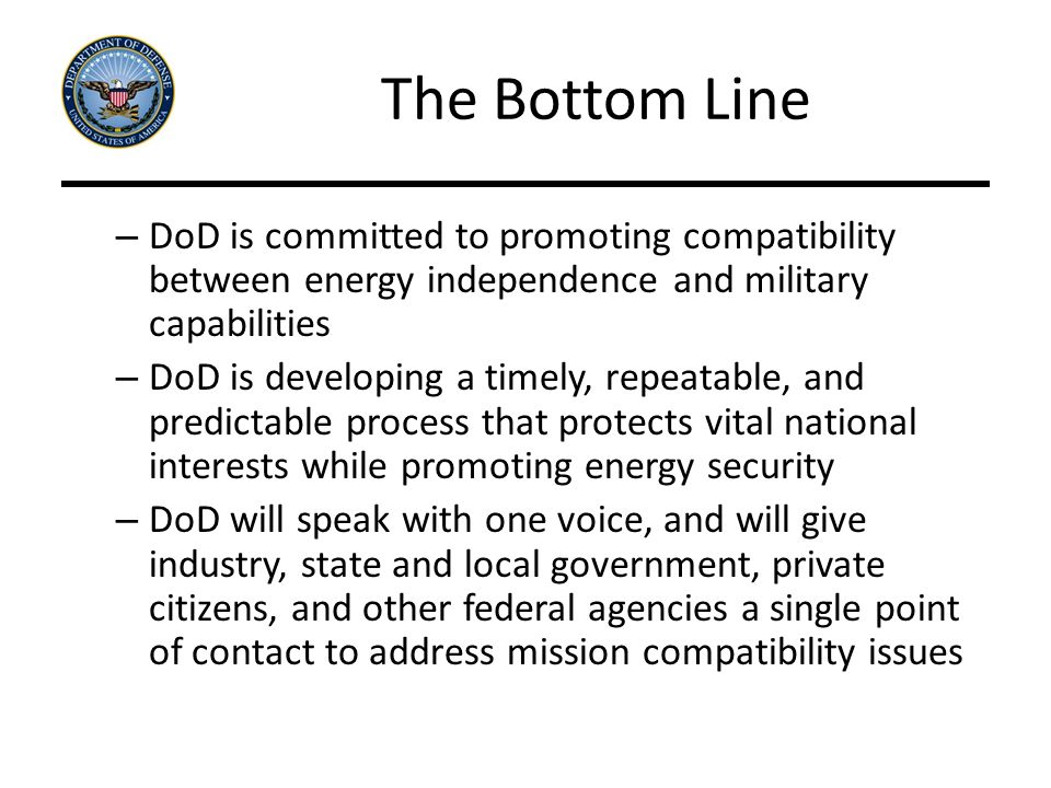The Bottom Line – DoD is committed to promoting compatibility between energy independence and military capabilities – DoD is developing a timely, repeatable, and predictable process that protects vital national interests while promoting energy security – DoD will speak with one voice, and will give industry, state and local government, private citizens, and other federal agencies a single point of contact to address mission compatibility issues
