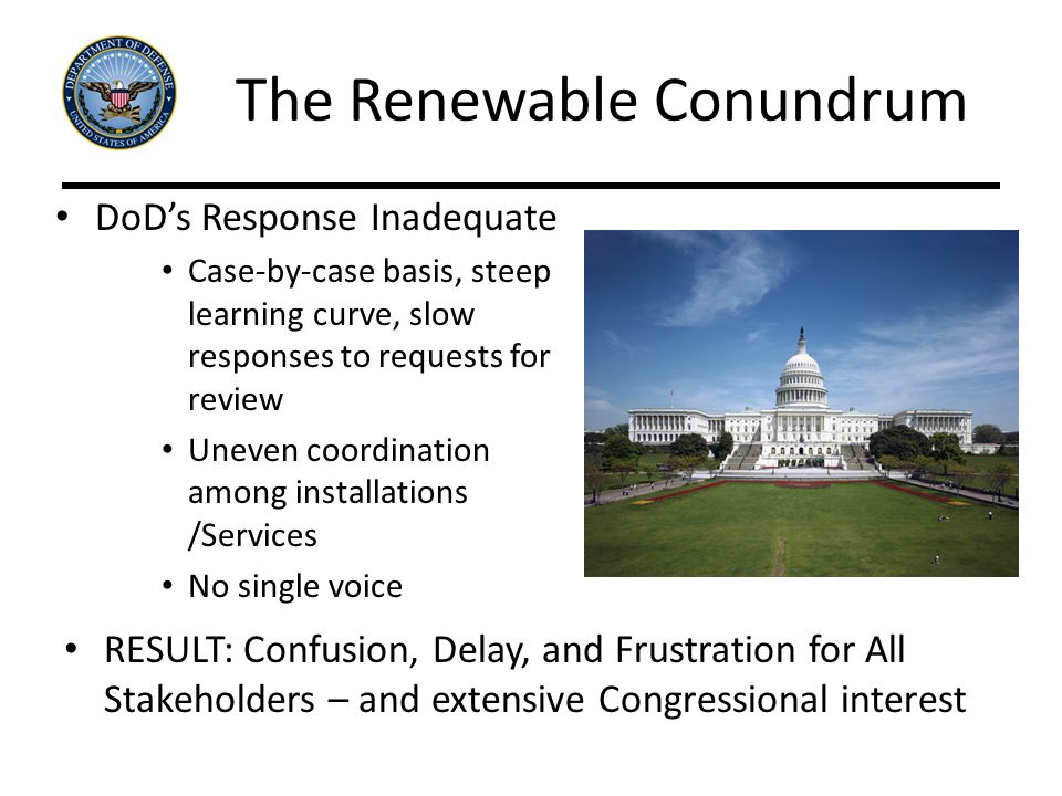 The Renewable Conundrum DoD’s Response Inadequate Case-by-case basis, steep learning curve, slow responses to requests for review Uneven coordination among installations /Services No single voice RESULT: Confusion, Delay, and Frustration for All Stakeholders – and extensive Congressional interest