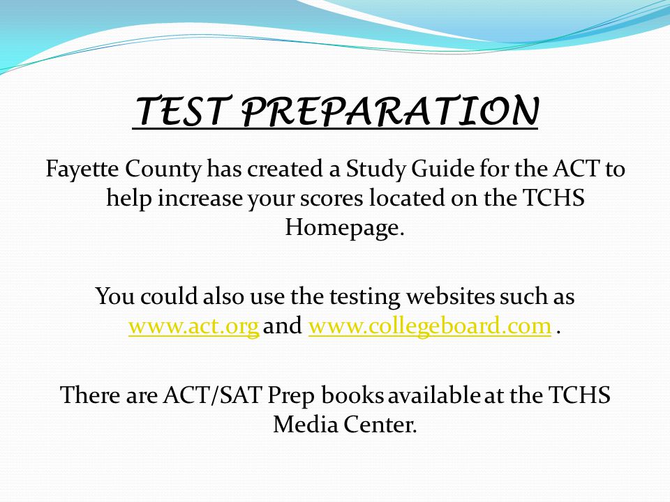 TEST PREPARATION Fayette County has created a Study Guide for the ACT to help increase your scores located on the TCHS Homepage.
