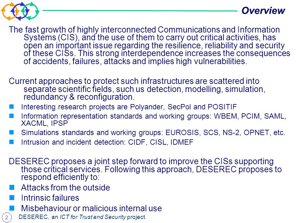 2 DESEREC, an ICT for Trust and Security project Overview The fast growth of highly interconnected Communications and Information Systems (CIS), and the use of them to carry out critical activities, has open an important issue regarding the resilience, reliability and security of these CISs.