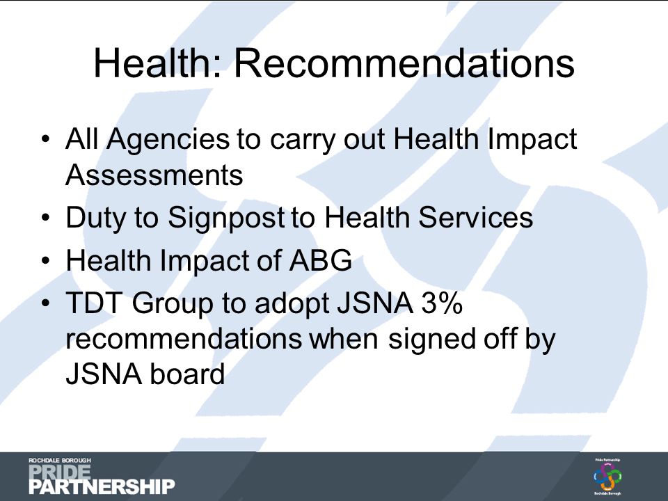 Health: Recommendations All Agencies to carry out Health Impact Assessments Duty to Signpost to Health Services Health Impact of ABG TDT Group to adopt JSNA 3% recommendations when signed off by JSNA board