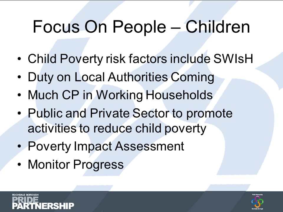 Focus On People – Children Child Poverty risk factors include SWIsH Duty on Local Authorities Coming Much CP in Working Households Public and Private Sector to promote activities to reduce child poverty Poverty Impact Assessment Monitor Progress