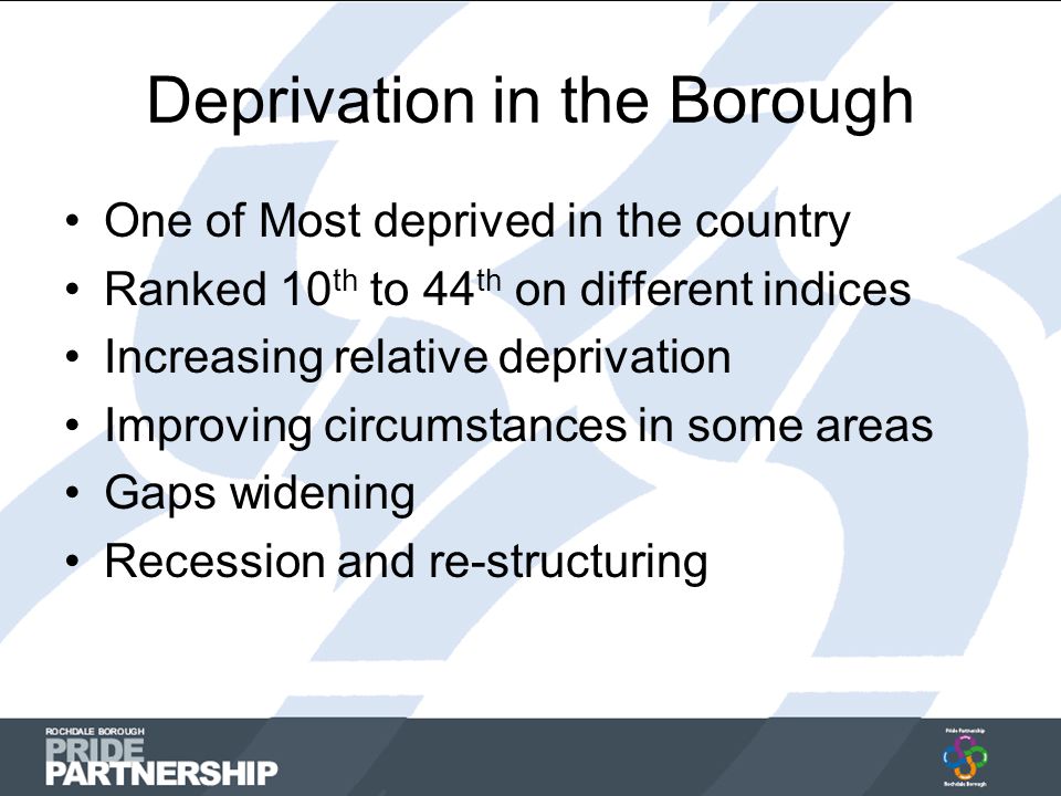 Deprivation in the Borough One of Most deprived in the country Ranked 10 th to 44 th on different indices Increasing relative deprivation Improving circumstances in some areas Gaps widening Recession and re-structuring