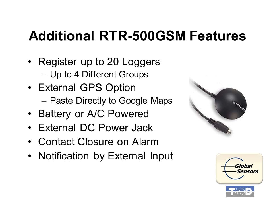 Additional RTR-500GSM Features Register up to 20 Loggers –Up to 4 Different Groups External GPS Option –Paste Directly to Google Maps Battery or A/C Powered External DC Power Jack Contact Closure on Alarm Notification by External Input
