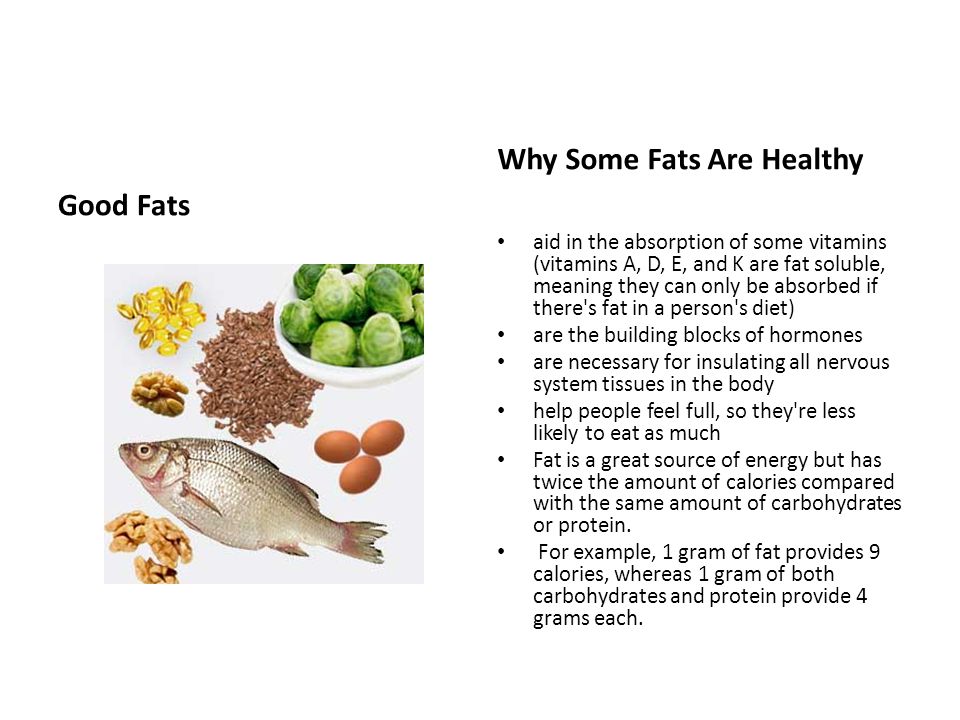 Good Fats Why Some Fats Are Healthy aid in the absorption of some vitamins (vitamins A, D, E, and K are fat soluble, meaning they can only be absorbed if there s fat in a person s diet) are the building blocks of hormones are necessary for insulating all nervous system tissues in the body help people feel full, so they re less likely to eat as much Fat is a great source of energy but has twice the amount of calories compared with the same amount of carbohydrates or protein.