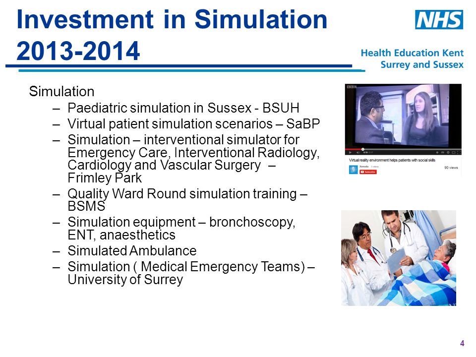 4 Investment in Simulation Simulation –Paediatric simulation in Sussex - BSUH –Virtual patient simulation scenarios – SaBP –Simulation – interventional simulator for Emergency Care, Interventional Radiology, Cardiology and Vascular Surgery – Frimley Park –Quality Ward Round simulation training – BSMS –Simulation equipment – bronchoscopy, ENT, anaesthetics –Simulated Ambulance –Simulation ( Medical Emergency Teams) – University of Surrey