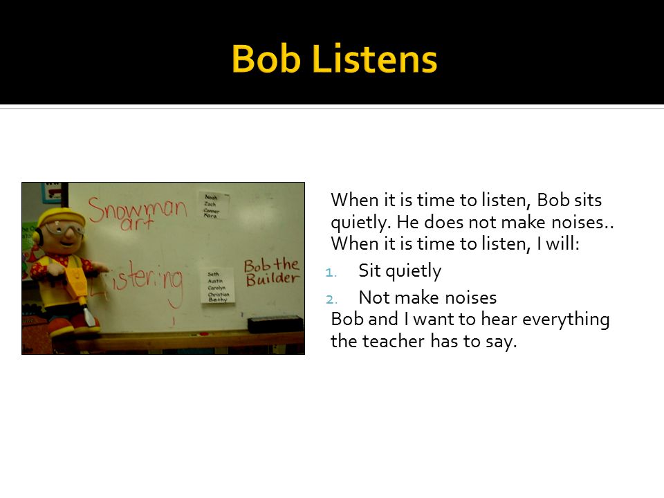 When it is time to listen, Bob sits quietly. He does not make noises..