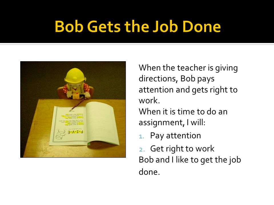 When the teacher is giving directions, Bob pays attention and gets right to work.