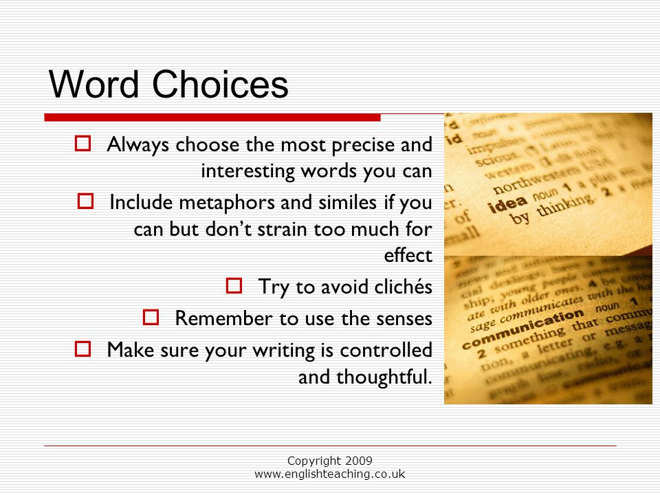 Copyright Word Choices  Always choose the most precise and interesting words you can  Include metaphors and similes if you can but don’t strain too much for effect  Try to avoid clichés  Remember to use the senses  Make sure your writing is controlled and thoughtful.