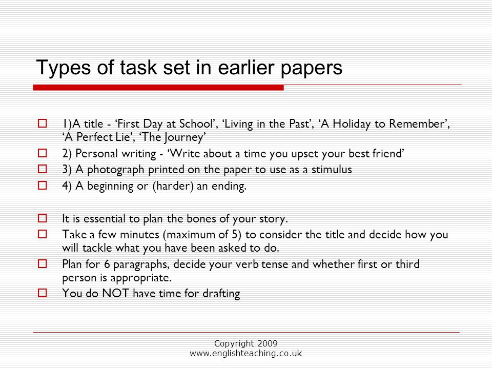 Copyright Types of task set in earlier papers  1)A title - ‘First Day at School’, ‘Living in the Past’, ‘A Holiday to Remember’, ‘A Perfect Lie’, ‘The Journey’  2) Personal writing - ‘Write about a time you upset your best friend’  3) A photograph printed on the paper to use as a stimulus  4) A beginning or (harder) an ending.
