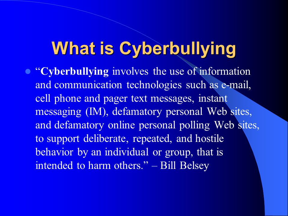 What is Cyberbullying Cyberbullying involves the use of information and communication technologies such as  , cell phone and pager text messages, instant messaging (IM), defamatory personal Web sites, and defamatory online personal polling Web sites, to support deliberate, repeated, and hostile behavior by an individual or group, that is intended to harm others. – Bill Belsey