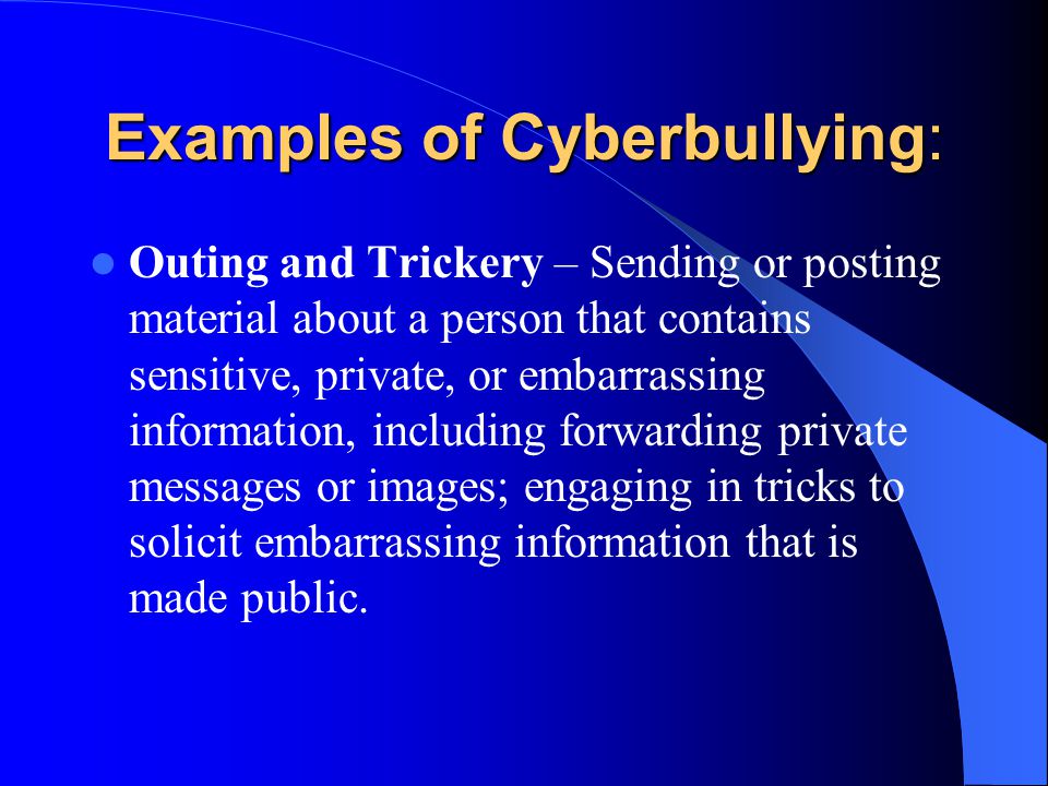 Examples of Cyberbullying: Outing and Trickery – Sending or posting material about a person that contains sensitive, private, or embarrassing information, including forwarding private messages or images; engaging in tricks to solicit embarrassing information that is made public.