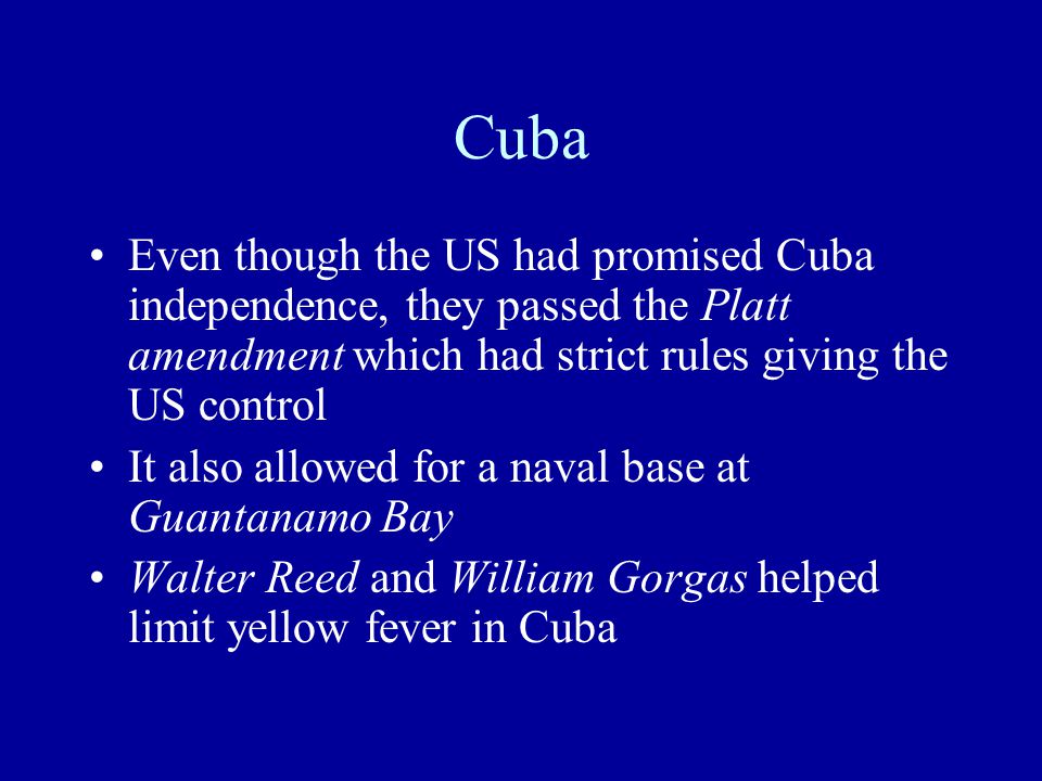 Cuba Even though the US had promised Cuba independence, they passed the Platt amendment which had strict rules giving the US control It also allowed for a naval base at Guantanamo Bay Walter Reed and William Gorgas helped limit yellow fever in Cuba