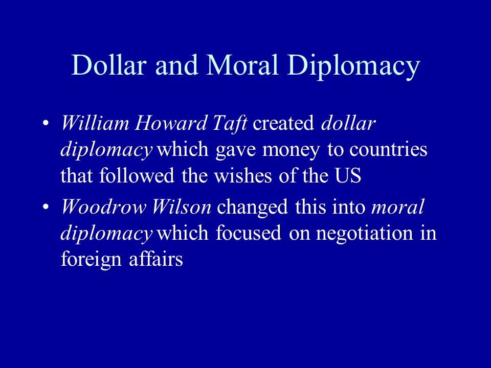 Dollar and Moral Diplomacy William Howard Taft created dollar diplomacy which gave money to countries that followed the wishes of the US Woodrow Wilson changed this into moral diplomacy which focused on negotiation in foreign affairs