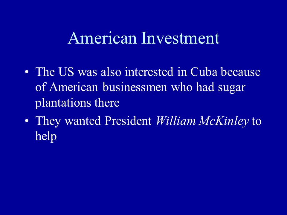 American Investment The US was also interested in Cuba because of American businessmen who had sugar plantations there They wanted President William McKinley to help