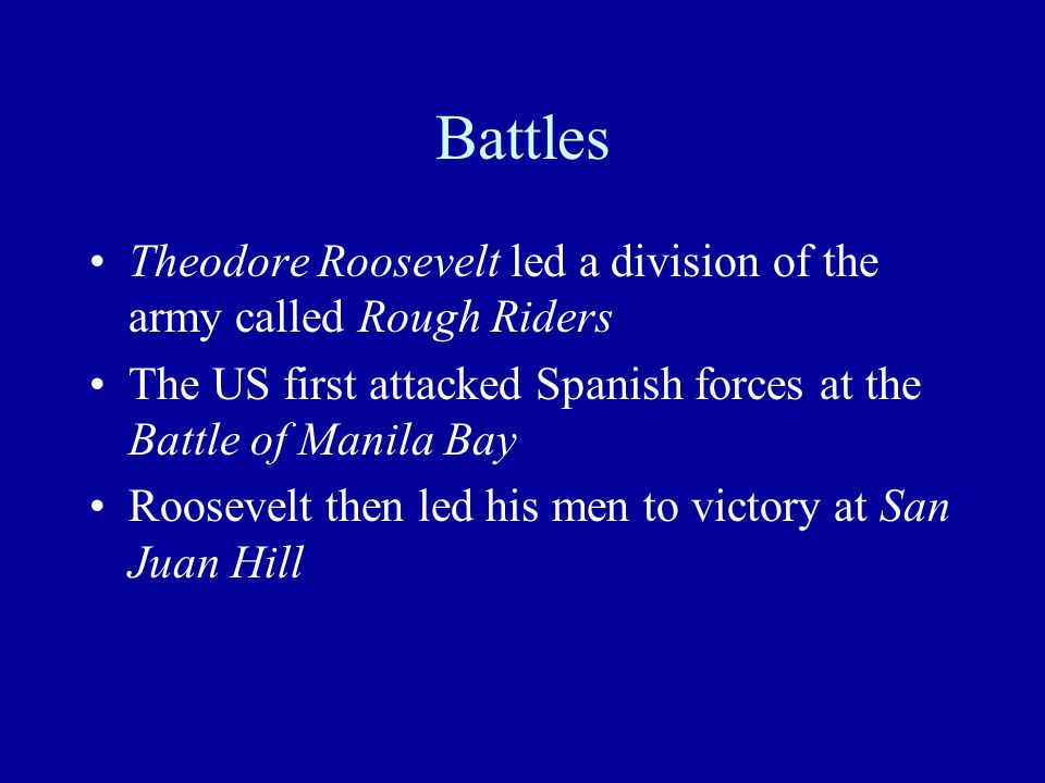 Battles Theodore Roosevelt led a division of the army called Rough Riders The US first attacked Spanish forces at the Battle of Manila Bay Roosevelt then led his men to victory at San Juan Hill