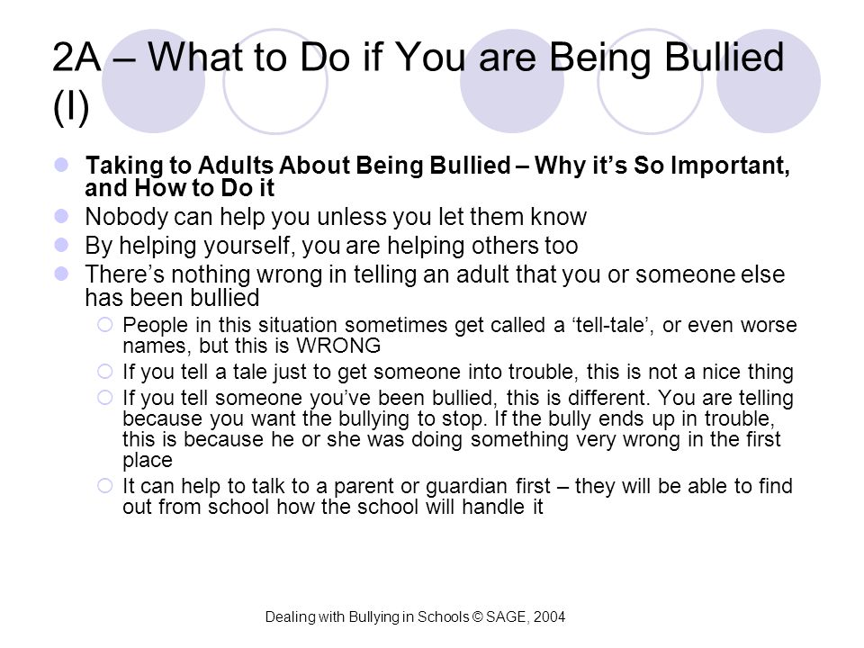 2A – What to Do if You are Being Bullied (I) Taking to Adults About Being Bullied – Why it’s So Important, and How to Do it Nobody can help you unless you let them know By helping yourself, you are helping others too There’s nothing wrong in telling an adult that you or someone else has been bullied  People in this situation sometimes get called a ‘tell-tale’, or even worse names, but this is WRONG  If you tell a tale just to get someone into trouble, this is not a nice thing  If you tell someone you’ve been bullied, this is different.