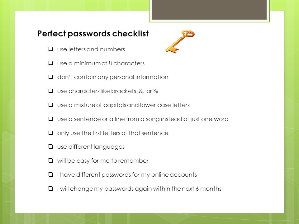 Perfect passwords checklist  use letters and numbers  use a minimum of 8 characters  don’t contain any personal information  use characters like brackets, &, or %  use a mixture of capitals and lower case letters  use a sentence or a line from a song instead of just one word  only use the first letters of that sentence  use different languages  will be easy for me to remember  I have different passwords for my online accounts  I will change my passwords again within the next 6 months
