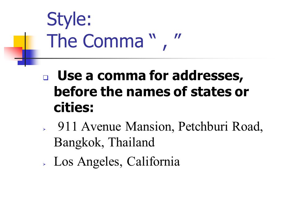 Style: The Comma ,  Use a comma for addresses, before the names of states or cities:  911 Avenue Mansion, Petchburi Road, Bangkok, Thailand  Los Angeles, California