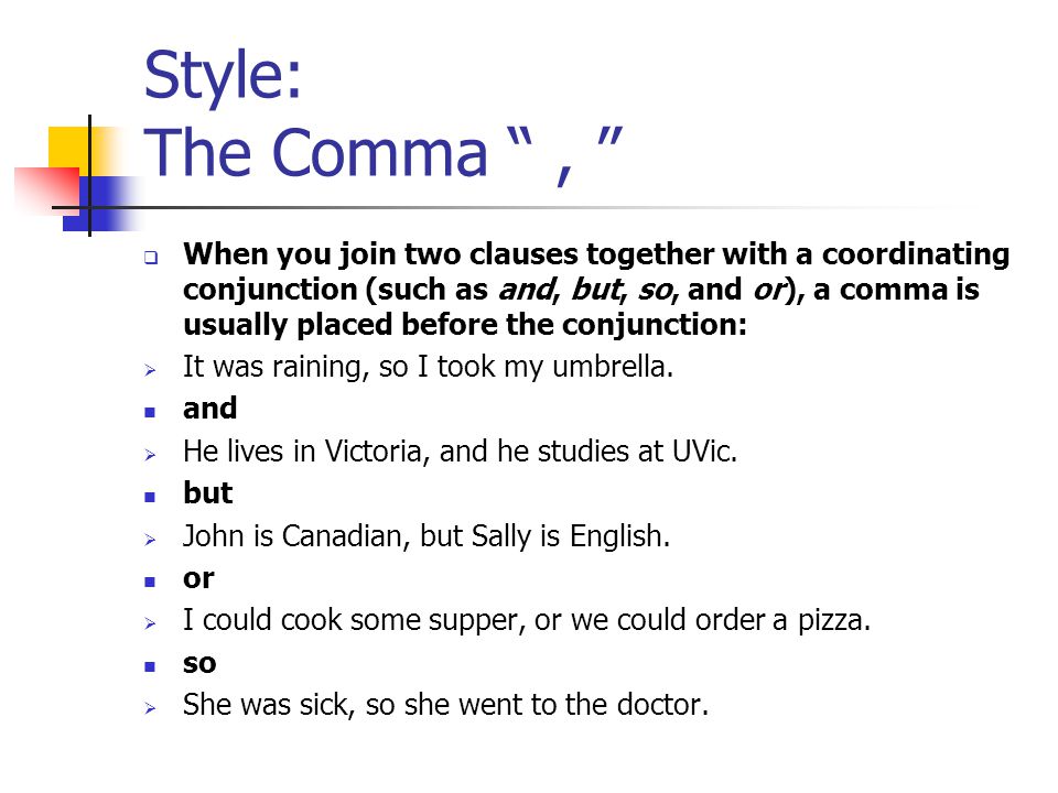 Style: The Comma ,  When you join two clauses together with a coordinating conjunction (such as and, but, so, and or), a comma is usually placed before the conjunction:  It was raining, so I took my umbrella.