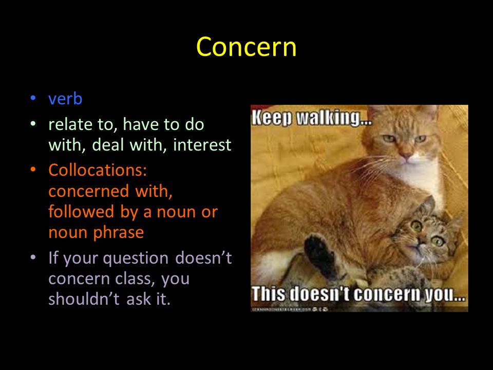Concern verb relate to, have to do with, deal with, interest Collocations: concerned with, followed by a noun or noun phrase If your question doesn’t concern class, you shouldn’t ask it.