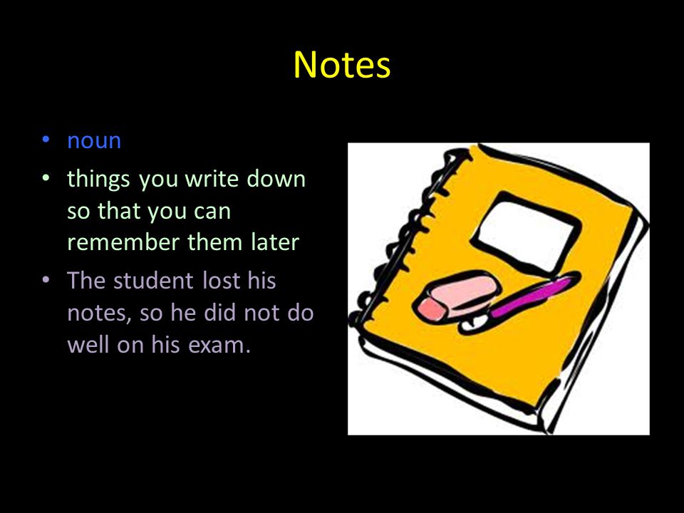 Notes noun things you write down so that you can remember them later The student lost his notes, so he did not do well on his exam.