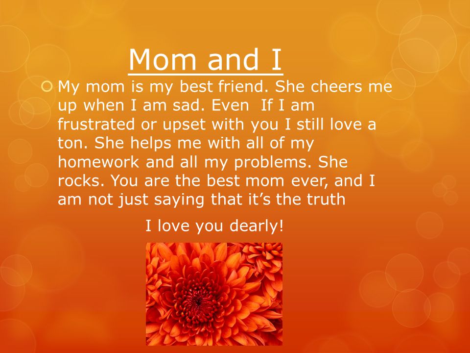 Why my mom is special…  - She gives me lots of hugs  - She helps me with all of my homework  - She buys me clothes  - She cooks for me  - She tucks me in at night  - She helps me with all my problems  - She cheers me up when I am upset