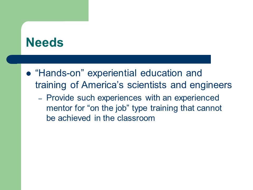 Needs Hands-on experiential education and training of America’s scientists and engineers – Provide such experiences with an experienced mentor for on the job type training that cannot be achieved in the classroom