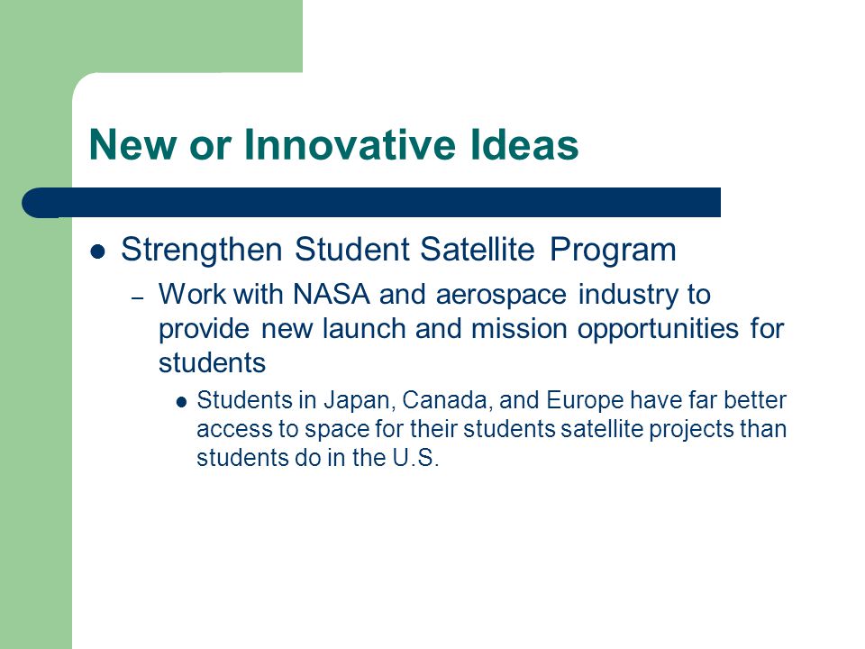 New or Innovative Ideas Strengthen Student Satellite Program – Work with NASA and aerospace industry to provide new launch and mission opportunities for students Students in Japan, Canada, and Europe have far better access to space for their students satellite projects than students do in the U.S.