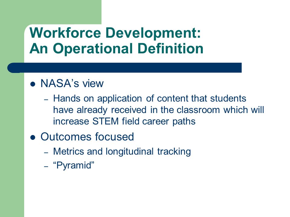 Workforce Development: An Operational Definition NASA’s view – Hands on application of content that students have already received in the classroom which will increase STEM field career paths Outcomes focused – Metrics and longitudinal tracking – Pyramid