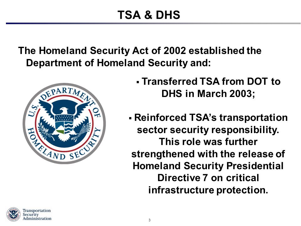 3 TSA & DHS The Homeland Security Act of 2002 established the Department of Homeland Security and:  Transferred TSA from DOT to DHS in March 2003;  Reinforced TSA’s transportation sector security responsibility.