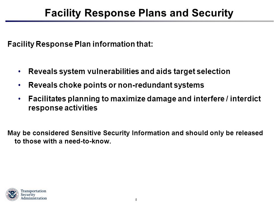 8 Facility Response Plans and Security Facility Response Plan information that: Reveals system vulnerabilities and aids target selection Reveals choke points or non-redundant systems Facilitates planning to maximize damage and interfere / interdict response activities May be considered Sensitive Security Information and should only be released to those with a need-to-know.