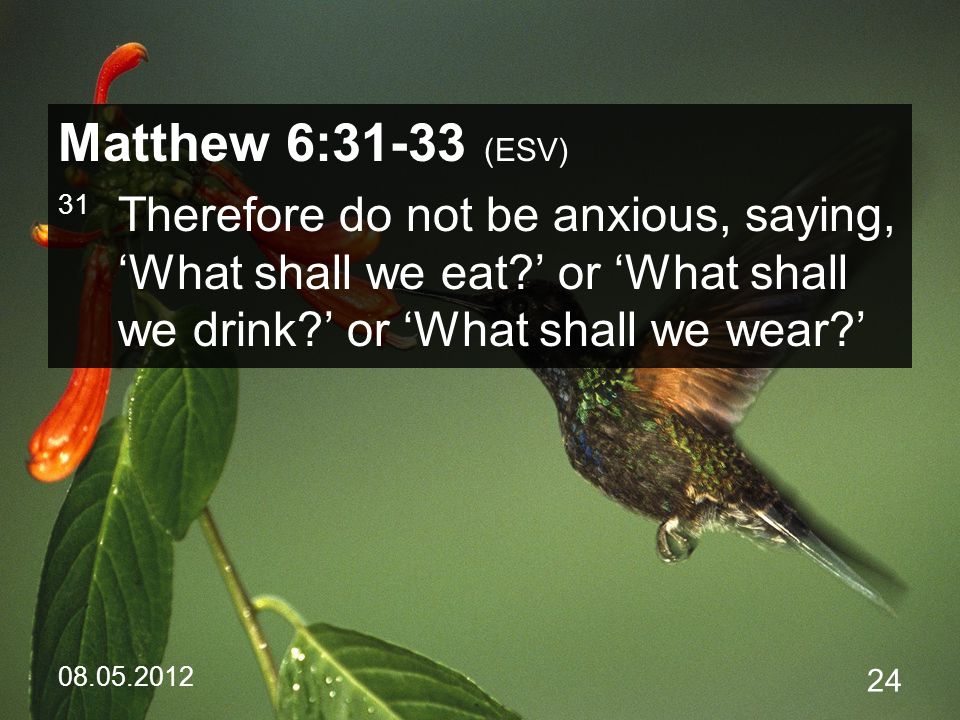 Matthew 6:31-33 (ESV) 31 Therefore do not be anxious, saying, ‘What shall we eat ’ or ‘What shall we drink ’ or ‘What shall we wear ’