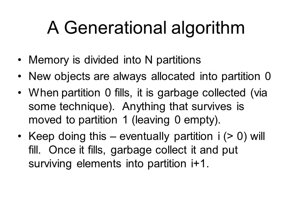 A Generational algorithm Memory is divided into N partitions New objects are always allocated into partition 0 When partition 0 fills, it is garbage collected (via some technique).