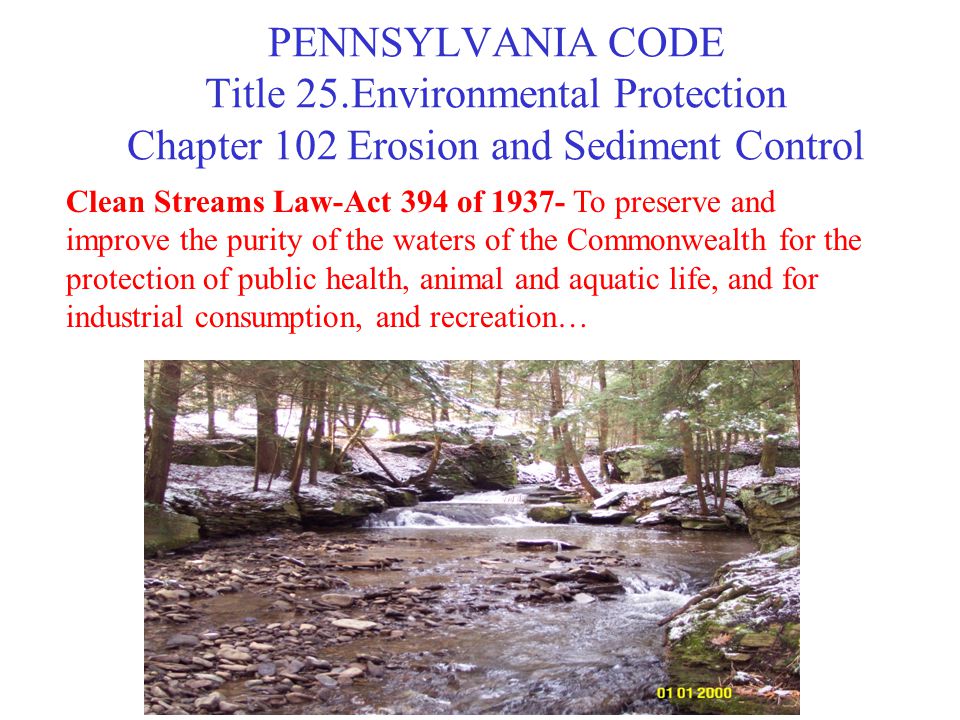 PENNSYLVANIA CODE Title 25.Environmental Protection Chapter 102 Erosion and Sediment Control Clean Streams Law-Act 394 of To preserve and improve the purity of the waters of the Commonwealth for the protection of public health, animal and aquatic life, and for industrial consumption, and recreation…