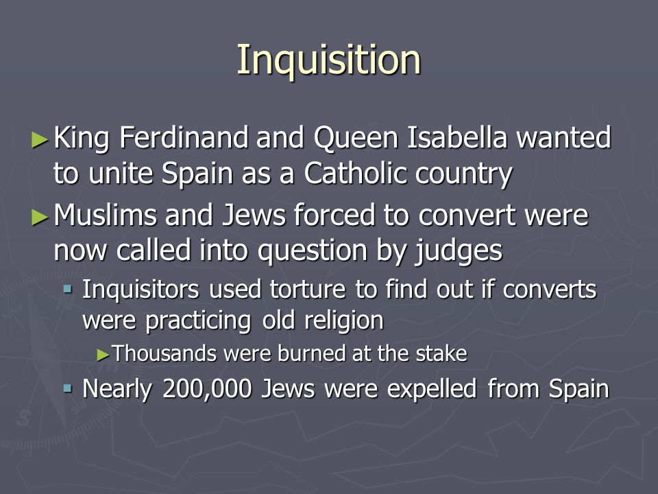 Inquisition ► King Ferdinand and Queen Isabella wanted to unite Spain as a Catholic country ► Muslims and Jews forced to convert were now called into question by judges  Inquisitors used torture to find out if converts were practicing old religion ► Thousands were burned at the stake  Nearly 200,000 Jews were expelled from Spain
