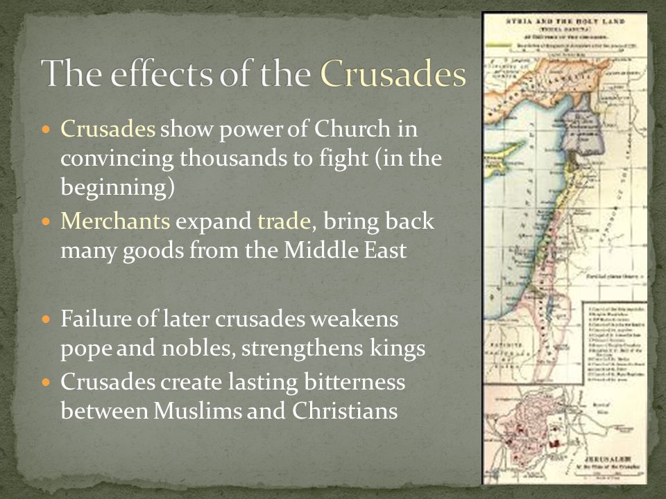 Crusades show power of Church in convincing thousands to fight (in the beginning) Merchants expand trade, bring back many goods from the Middle East Failure of later crusades weakens pope and nobles, strengthens kings Crusades create lasting bitterness between Muslims and Christians