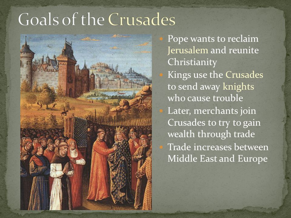 Pope wants to reclaim Jerusalem and reunite Christianity Kings use the Crusades to send away knights who cause trouble Later, merchants join Crusades to try to gain wealth through trade Trade increases between Middle East and Europe