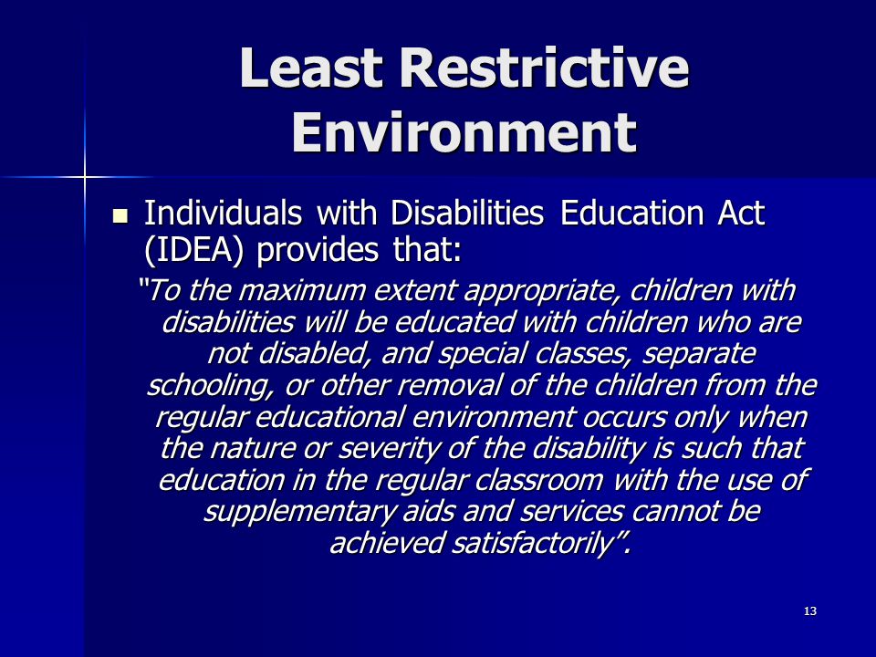 13 Least Restrictive Environment Individuals with Disabilities Education Act (IDEA) provides that: Individuals with Disabilities Education Act (IDEA) provides that: To the maximum extent appropriate, children with disabilities will be educated with children who are not disabled, and special classes, separate schooling, or other removal of the children from the regular educational environment occurs only when the nature or severity of the disability is such that education in the regular classroom with the use of supplementary aids and services cannot be achieved satisfactorily .