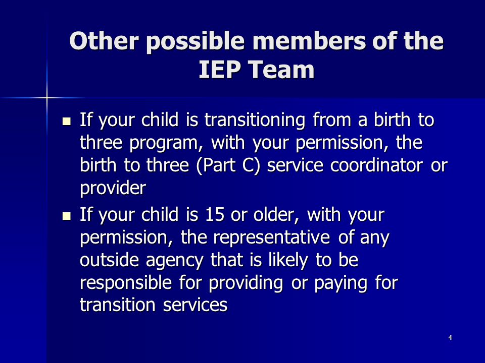 4 Other possible members of the IEP Team If your child is transitioning from a birth to three program, with your permission, the birth to three (Part C) service coordinator or provider If your child is transitioning from a birth to three program, with your permission, the birth to three (Part C) service coordinator or provider If your child is 15 or older, with your permission, the representative of any outside agency that is likely to be responsible for providing or paying for transition services If your child is 15 or older, with your permission, the representative of any outside agency that is likely to be responsible for providing or paying for transition services