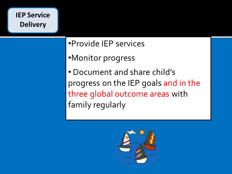IEP Service Delivery Provide IEP services Monitor progress Document and share child’s progress on the IEP goals and in the three global outcome areas with family regularly