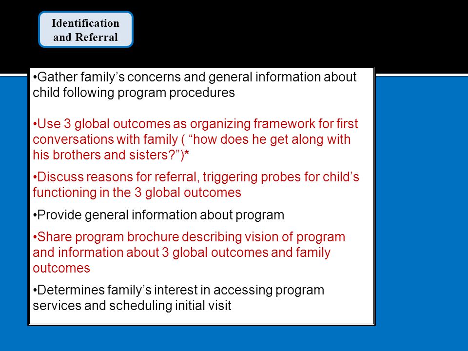 Gather family’s concerns and general information about child following program procedures Use 3 global outcomes as organizing framework for first conversations with family ( how does he get along with his brothers and sisters )* Discuss reasons for referral, triggering probes for child’s functioning in the 3 global outcomes Provide general information about program Share program brochure describing vision of program and information about 3 global outcomes and family outcomes Determines family’s interest in accessing program services and scheduling initial visit Identification and Referral