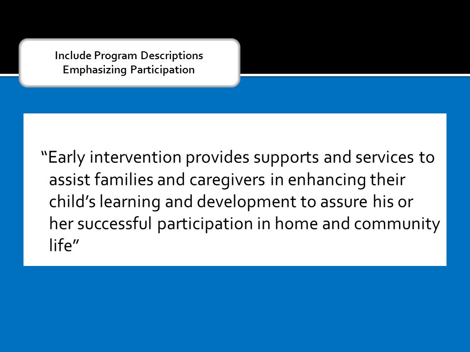 Early intervention provides supports and services to assist families and caregivers in enhancing their child’s learning and development to assure his or her successful participation in home and community life Include Program Descriptions Emphasizing Participation