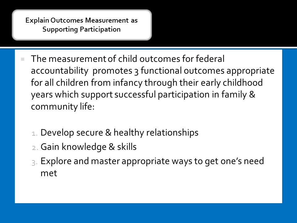  The measurement of child outcomes for federal accountability promotes 3 functional outcomes appropriate for all children from infancy through their early childhood years which support successful participation in family & community life: 1.