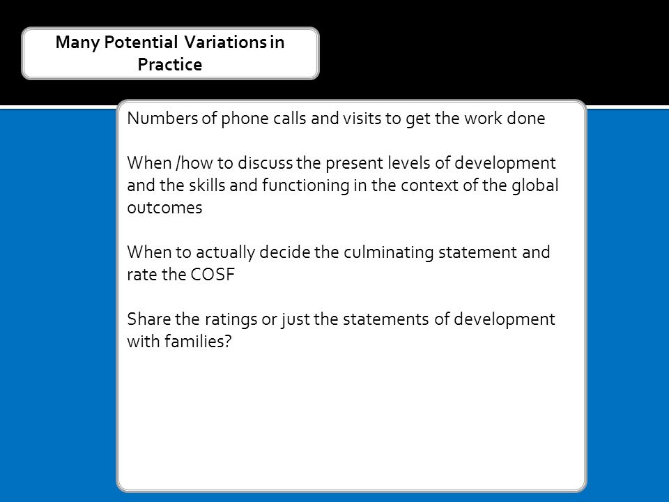 Numbers of phone calls and visits to get the work done When /how to discuss the present levels of development and the skills and functioning in the context of the global outcomes When to actually decide the culminating statement and rate the COSF Share the ratings or just the statements of development with families.