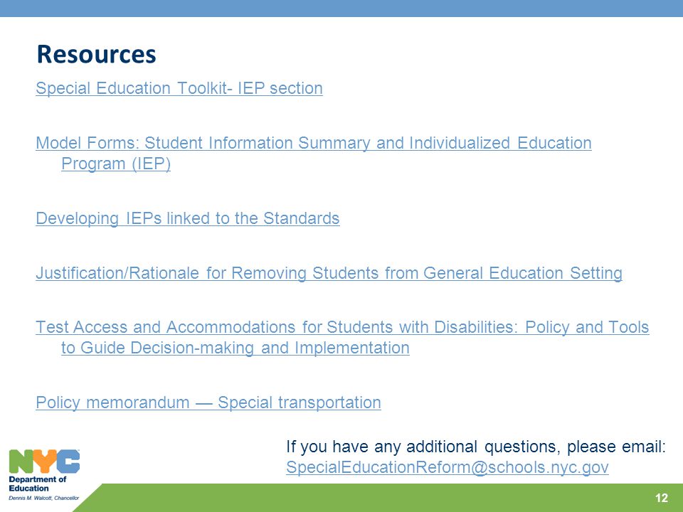 Resources Special Education Toolkit- IEP section Model Forms: Student Information Summary and Individualized Education Program (IEP) Developing IEPs linked to the Standards Justification/Rationale for Removing Students from General Education Setting Test Access and Accommodations for Students with Disabilities: Policy and Tools to Guide Decision-making and Implementation Policy memorandum — Special transportation 12 If you have any additional questions, please