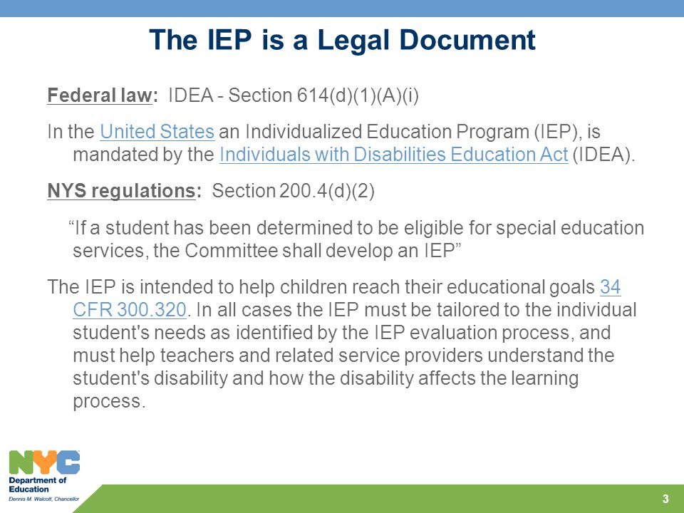 3 The IEP is a Legal Document Federal law: IDEA - Section 614(d)(1)(A)(i) In the United States an Individualized Education Program (IEP), is mandated by the Individuals with Disabilities Education Act (IDEA).United StatesIndividuals with Disabilities Education Act NYS regulations: Section 200.4(d)(2) If a student has been determined to be eligible for special education services, the Committee shall develop an IEP The IEP is intended to help children reach their educational goals 34 CFR
